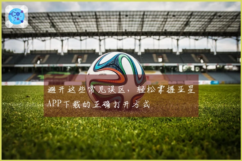 避开这些常见误区，轻松掌握亚星APP下载的正确打开方式