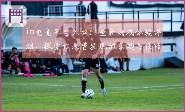 im电竞平台入口：全新游戏体验评测，探索你未曾发现的乐趣与技巧！