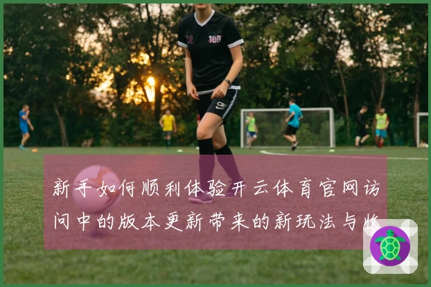 新手如何顺利体验开云体育官网访问中的版本更新带来的新玩法与收益