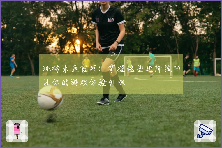 玩转乐鱼官网：掌握这些进阶技巧让你的游戏体验升级！