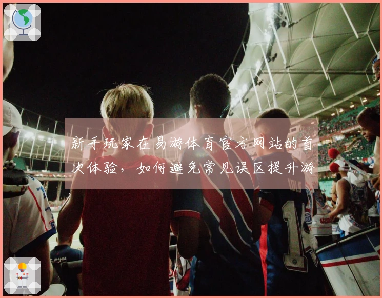 新手玩家在易游体育官方网站的首次体验，如何避免常见误区提升游戏乐趣