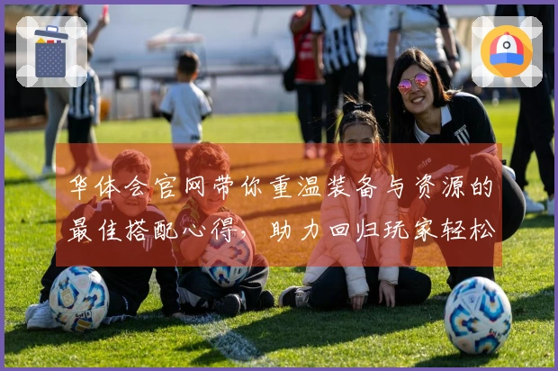 华体会官网带你重温装备与资源的最佳搭配心得，助力回归玩家轻松上手