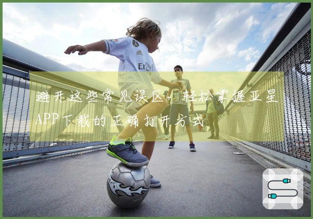 避开这些常见误区，轻松掌握亚星APP下载的正确打开方式