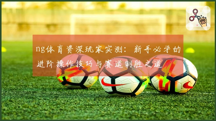 ng体育资深玩家实测：新手必学的进阶操作技巧与赛道制胜之道