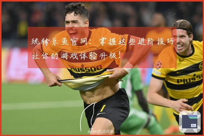 玩转乐鱼官网：掌握这些进阶技巧让你的游戏体验升级！