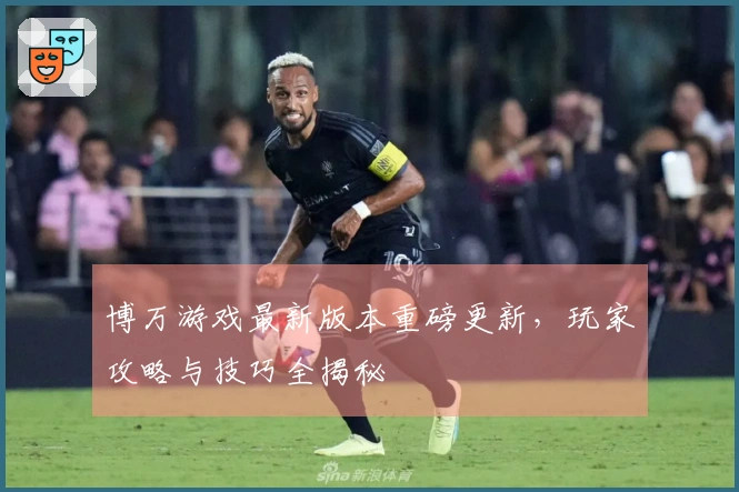 博万游戏最新版本重磅更新，玩家攻略与技巧全揭秘