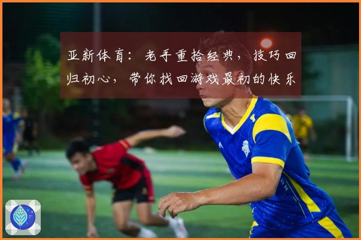 亚新体育：老手重拾经典，技巧回归初心，带你找回游戏最初的快乐